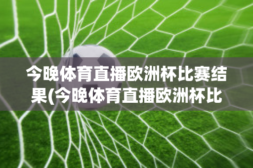 今晚體育直播歐洲杯比賽結果(今晚體育直播歐洲杯比賽結果查詢)