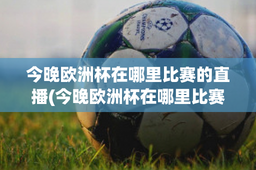 今晚歐洲杯在哪里比賽的直播(今晚歐洲杯在哪里比賽的直播視頻)