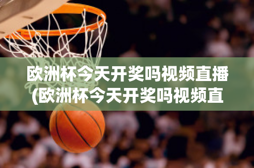 歐洲杯今天開獎嗎視頻直播(歐洲杯今天開獎嗎視頻直播在線觀看)