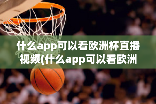 什么app可以看歐洲杯直播視頻(什么app可以看歐洲杯直播視頻免費(fèi))