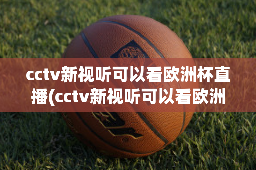 cctv新視聽可以看歐洲杯直播(cctv新視聽可以看歐洲杯直播回放嗎)