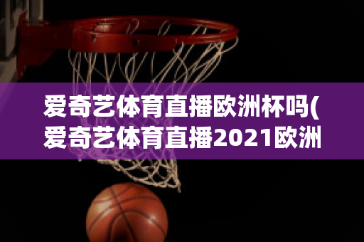 愛(ài)奇藝體育直播歐洲杯嗎(愛(ài)奇藝體育直播2021歐洲杯)