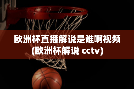 歐洲杯直播解說是誰啊視頻(歐洲杯解說 cctv)