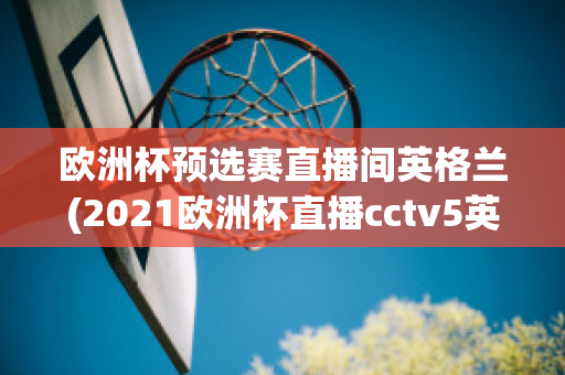 歐洲杯預(yù)選賽直播間英格蘭(2021歐洲杯直播cctv5英格蘭)