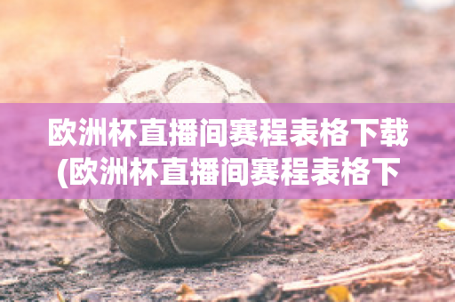 歐洲杯直播間賽程表格下載(歐洲杯直播間賽程表格下載軟件)