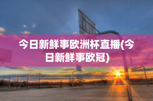 今日新鮮事歐洲杯直播(今日新鮮事歐冠)