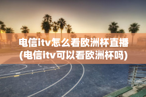 電信itv怎么看歐洲杯直播(電信itv可以看歐洲杯嗎)