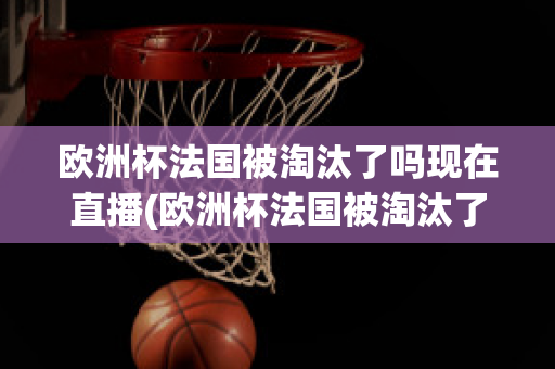 歐洲杯法國(guó)被淘汰了嗎現(xiàn)在直播(歐洲杯法國(guó)被淘汰了嗎現(xiàn)在直播視頻)