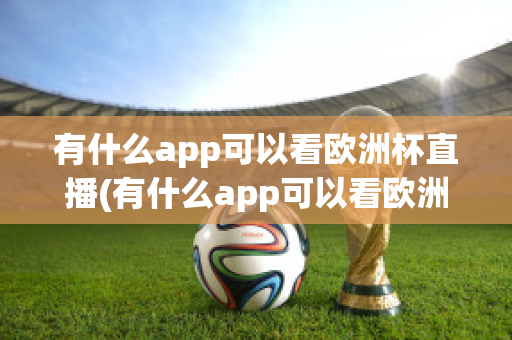 有什么app可以看歐洲杯直播(有什么app可以看歐洲杯直播回放)