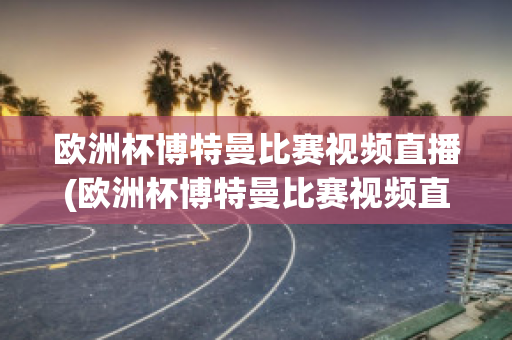 歐洲杯博特曼比賽視頻直播(歐洲杯博特曼比賽視頻直播在線觀看)