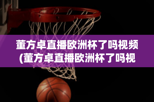 董方卓直播歐洲杯了嗎視頻(董方卓直播歐洲杯了嗎視頻在線觀看)