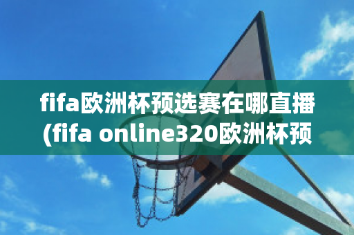 fifa歐洲杯預(yù)選賽在哪直播(fifa online320歐洲杯預(yù)選賽)