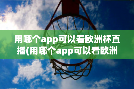 用哪個(gè)app可以看歐洲杯直播(用哪個(gè)app可以看歐洲杯直播視頻)