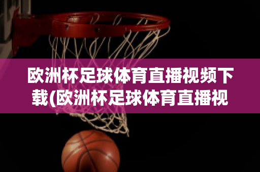 歐洲杯足球體育直播視頻下載(歐洲杯足球體育直播視頻下載網(wǎng)站)