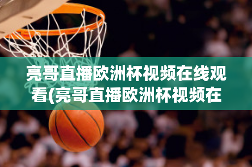 亮哥直播歐洲杯視頻在線觀看(亮哥直播歐洲杯視頻在線觀看下載)