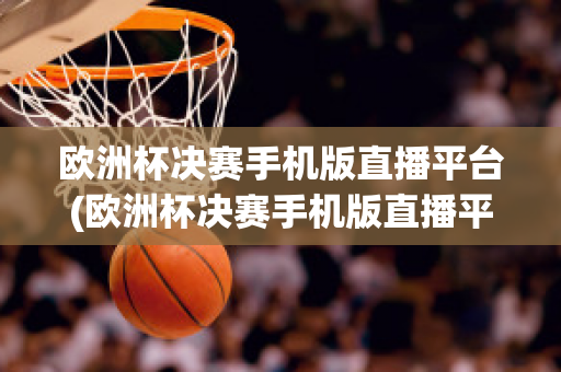 歐洲杯決賽手機版直播平臺(歐洲杯決賽手機版直播平臺下載)