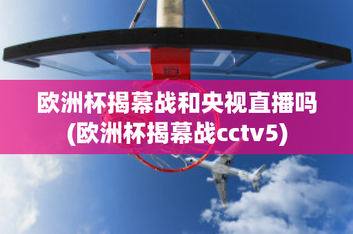 歐洲杯揭幕戰(zhàn)和央視直播嗎(歐洲杯揭幕戰(zhàn)cctv5)