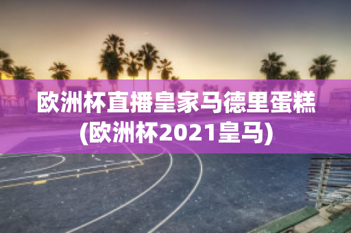 歐洲杯直播皇家馬德里蛋糕(歐洲杯2021皇馬)