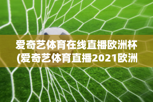 愛奇藝體育在線直播歐洲杯(愛奇藝體育直播2021歐洲杯)