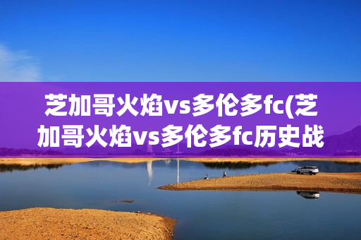 芝加哥火焰vs多倫多fc(芝加哥火焰vs多倫多fc歷史戰(zhàn)績(jī))