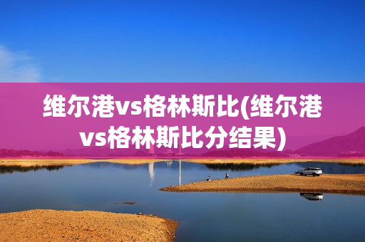 維爾港vs格林斯比(維爾港vs格林斯比分結(jié)果)