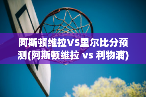 阿斯頓維拉VS里爾比分預(yù)測(阿斯頓維拉 vs 利物浦)