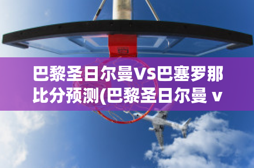 巴黎圣日爾曼VS巴塞羅那比分預(yù)測(巴黎圣日爾曼 vs 巴塞羅那)