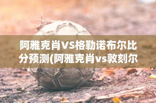 阿雅克肖VS格勒諾布爾比分預(yù)測(cè)(阿雅克肖vs敦刻爾克比分)