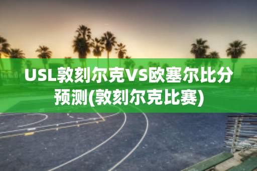 USL敦刻爾克VS歐塞爾比分預(yù)測(敦刻爾克比賽)