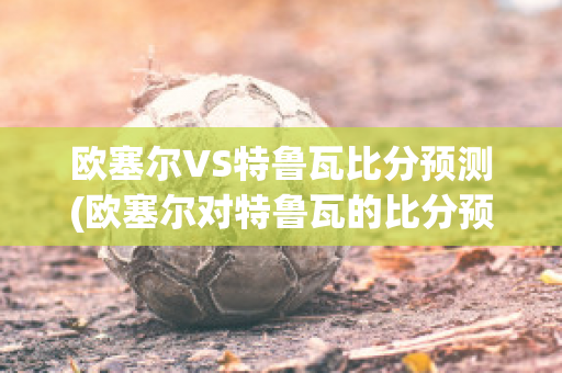 歐塞爾VS特魯瓦比分預測(歐塞爾對特魯瓦的比分預測)