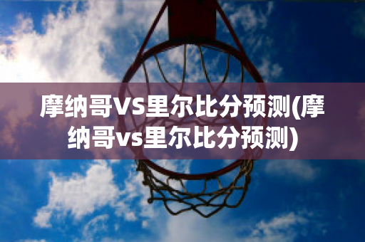 摩納哥VS里爾比分預測(摩納哥vs里爾比分預測)