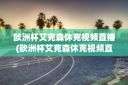 歐洲杯艾克森休克視頻直播(歐洲杯艾克森休克視頻直播在線觀看)