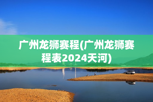 廣州龍獅賽程(廣州龍獅賽程表2024天河)