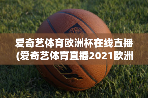 愛奇藝體育歐洲杯在線直播(愛奇藝體育直播2021歐洲杯)