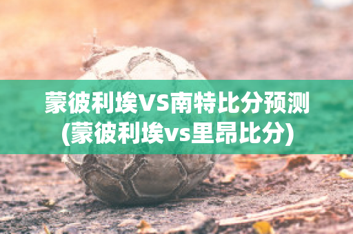 蒙彼利埃VS南特比分預(yù)測(蒙彼利埃vs里昂比分)