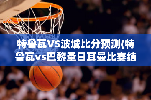 特魯瓦VS波城比分預測(特魯瓦vs巴黎圣日耳曼比賽結果)