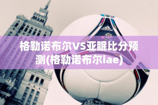 格勒諾布爾VS亞眠比分預測(格勒諾布爾iae)