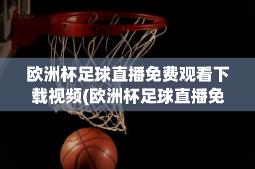 歐洲杯足球直播免費(fèi)觀看下載視頻(歐洲杯足球直播免費(fèi)觀看下載視頻手機(jī)版)