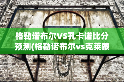 格勒諾布爾VS孔卡諾比分預(yù)測(格勒諾布爾vs克萊蒙)