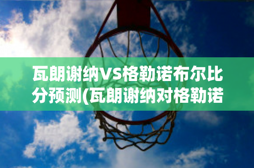 瓦朗謝納VS格勒諾布爾比分預(yù)測(瓦朗謝納對格勒諾布爾)