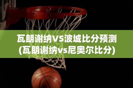 瓦朗謝納VS波城比分預測(瓦朗謝納vs尼奧爾比分)