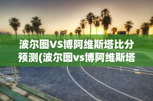 波爾圖VS博阿維斯塔比分預測(波爾圖vs博阿維斯塔比分預測最新)