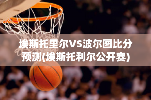 埃斯托里爾VS波爾圖比分預測(埃斯托利爾公開賽)