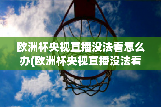 歐洲杯央視直播沒法看怎么辦(歐洲杯央視直播沒法看怎么辦呀)