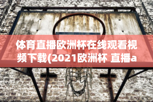 體育直播歐洲杯在線觀看視頻下載(2021歐洲杯 直播app)