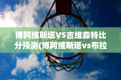 博阿維斯塔VS吉維森特比分預(yù)測(博阿維斯塔vs布拉加比分)