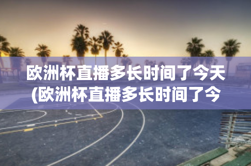 歐洲杯直播多長時間了今天(歐洲杯直播多長時間了今天開始)