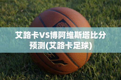 艾路卡VS博阿維斯塔比分預(yù)測(艾路卡足球)