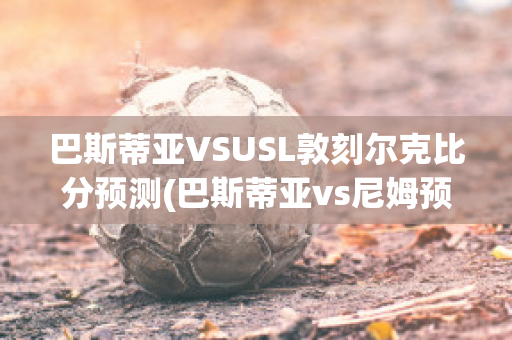 巴斯蒂亞VSUSL敦刻爾克比分預(yù)測(巴斯蒂亞vs尼姆預(yù)測)