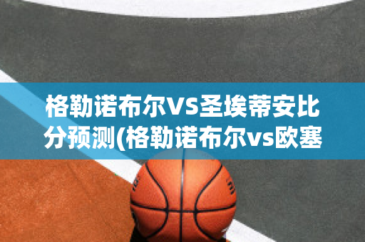 格勒諾布爾VS圣埃蒂安比分預測(格勒諾布爾vs歐塞爾比分)